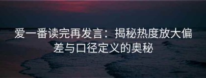 爱一番读完再发言：揭秘热度放大偏差与口径定义的奥秘