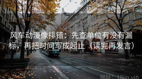 风车动漫像排错：先查单位有没有漏标，再把时间写成起止（读完再发言）