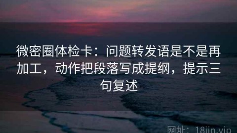 微密圈体检卡：问题转发语是不是再加工，动作把段落写成提纲，提示三句复述