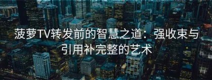 菠萝TV转发前的智慧之道：强收束与引用补完整的艺术