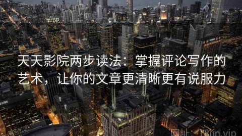 天天影院两步读法：掌握评论写作的艺术，让你的文章更清晰更有说服力