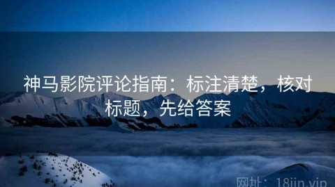 神马影院评论指南：标注清楚，核对标题，先给答案