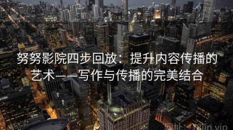 努努影院四步回放：提升内容传播的艺术——写作与传播的完美结合