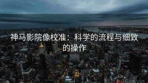神马影院像校准：科学的流程与细致的操作