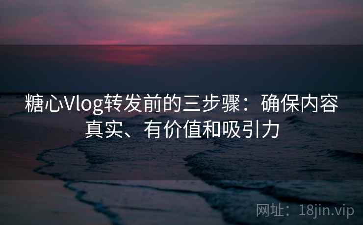 糖心Vlog转发前的三步骤：确保内容真实、有价值和吸引力