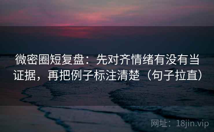 微密圈短复盘:先对齐情绪有没有当证据,再把例子标注清楚(句子拉直) 微密圈短复盘:先对齐情绪有没有当证据,再把例子标注清楚(句子拉直)