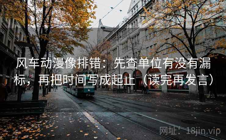 风车动漫像排错:先查单位有没有漏标,再把时间写成起止(读完再发言) 风车动漫像排错:先查单位有没有漏标,再把时间写成起止(读完再发言)