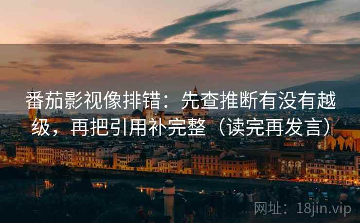 番茄影视像排错：先查推断有没有越级，再把引用补完整（读完再发言）