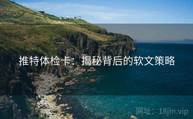推特体检卡:揭秘背后的软文策略 推特体检卡:揭秘背后的软文策略