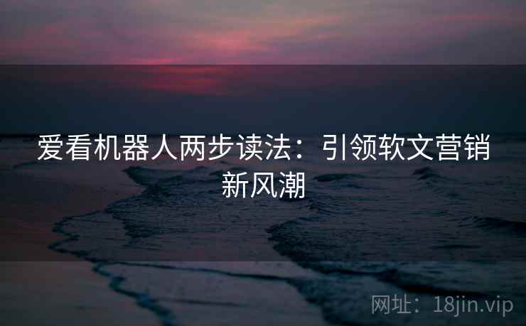 爱看机器人两步读法:引领软文营销新风潮 爱看机器人两步读法:引领软文营销新风潮