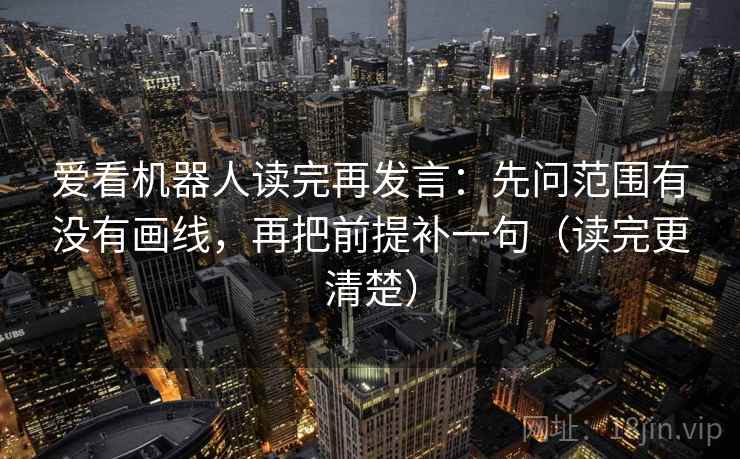 爱看机器人读完再发言:先问范围有没有画线,再把前提补一句(读完更清楚) 爱看机器人读完再发言:先问范围有没有画线,再把前提补一句(读完更清楚)