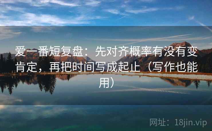 爱一番短复盘:先对齐概率有没有变肯定,再把时间写成起止(写作也能用) 爱一番短复盘:先对齐概率有没有变肯定,再把时间写成起止(写作也能用)