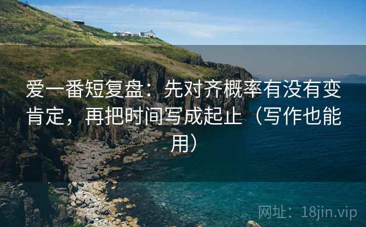 爱一番短复盘:先对齐概率有没有变肯定,再把时间写成起止(写作也能用) 爱一番短复盘:先对齐概率有没有变肯定,再把时间写成起止(写作也能用)