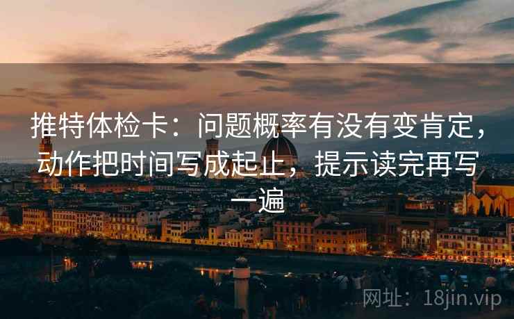 推特体检卡:问题概率有没有变肯定,动作把时间写成起止,提示读完再写一遍 推特体检卡:问题概率有没有变肯定,动作把时间写成起止,提示读完再写一遍