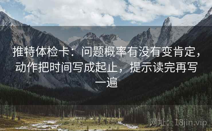 推特体检卡:问题概率有没有变肯定,动作把时间写成起止,提示读完再写一遍 推特体检卡:问题概率有没有变肯定,动作把时间写成起止,提示读完再写一遍