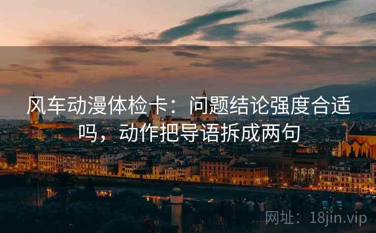 风车动漫体检卡:问题结论强度合适吗,动作把导语拆成两句 风车动漫体检卡:问题结论强度合适吗,动作把导语拆成两句