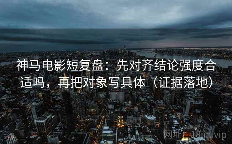 神马电影短复盘：先对齐结论强度合适吗，再把对象写具体（证据落地）