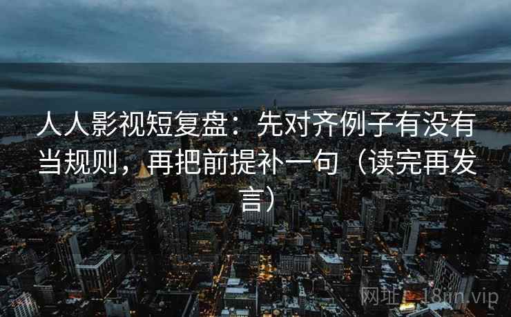 人人影视短复盘：先对齐例子有没有当规则，再把前提补一句（读完再发言）