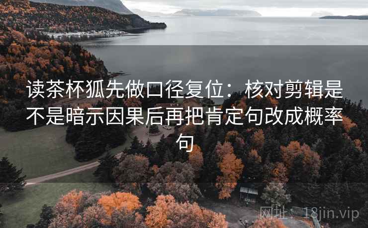 读茶杯狐先做口径复位:核对剪辑是不是暗示因果后再把肯定句改成概率句 读茶杯狐先做口径复位:核对剪辑是不是暗示因果后再把肯定句改成概率句