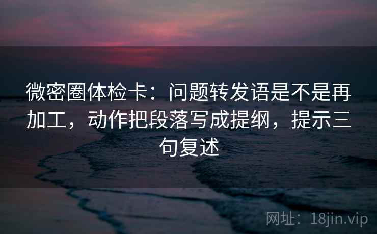 微密圈体检卡:问题转发语是不是再加工,动作把段落写成提纲,提示三句复述 微密圈体检卡:问题转发语是不是再加工,动作把段落写成提纲,提示三句复述