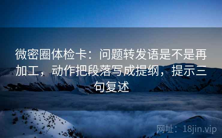 微密圈体检卡:问题转发语是不是再加工,动作把段落写成提纲,提示三句复述 微密圈体检卡:问题转发语是不是再加工,动作把段落写成提纲,提示三句复述