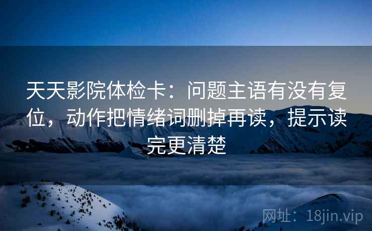 天天影院体检卡:问题主语有没有复位,动作把情绪词删掉再读,提示读完更清楚 天天影院体检卡:问题主语有没有复位,动作把情绪词删掉再读,提示读完更清楚