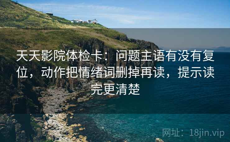 天天影院体检卡:问题主语有没有复位,动作把情绪词删掉再读,提示读完更清楚 天天影院体检卡:问题主语有没有复位,动作把情绪词删掉再读,提示读完更清楚