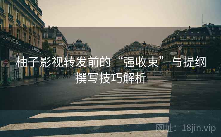 柚子影视转发前的“强收束”与提纲撰写技巧解析