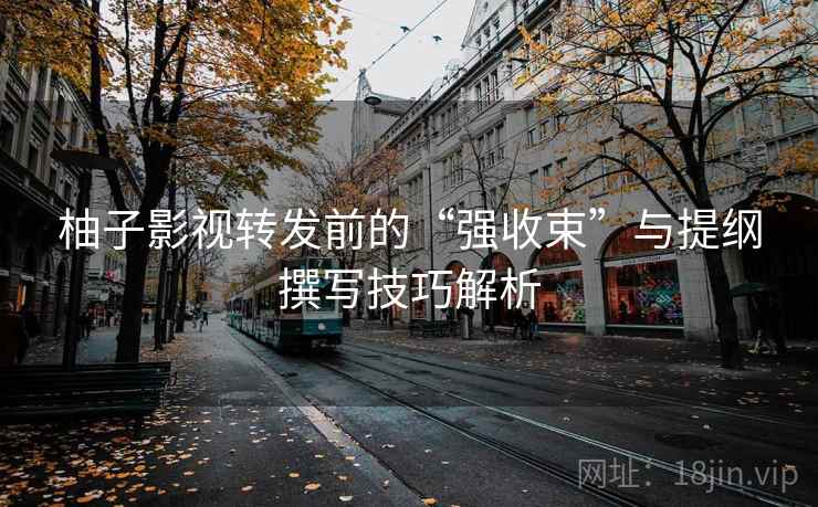 柚子影视转发前的“强收束”与提纲撰写技巧解析