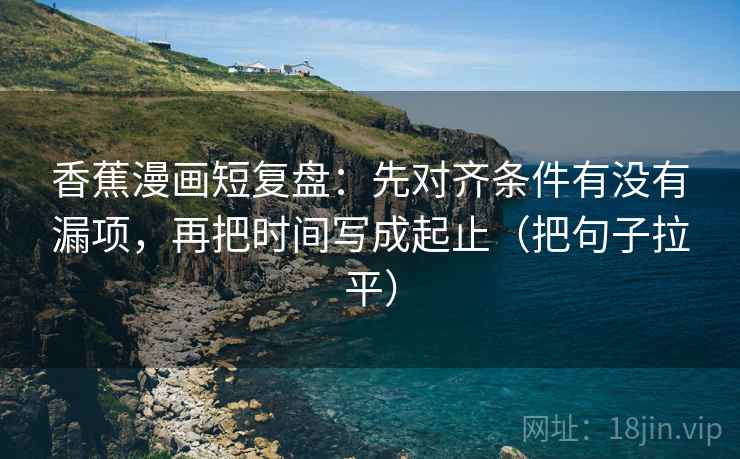 香蕉漫画短复盘:先对齐条件有没有漏项,再把时间写成起止(把句子拉平) 香蕉漫画短复盘:先对齐条件有没有漏项,再把时间写成起止(把句子拉平)