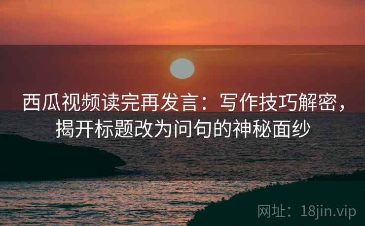 西瓜视频读完再发言:写作技巧解密,揭开标题改为问句的神秘面纱 西瓜视频读完再发言:写作技巧解密,揭开标题改为问句的神秘面纱