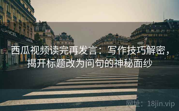 西瓜视频读完再发言:写作技巧解密,揭开标题改为问句的神秘面纱 西瓜视频读完再发言:写作技巧解密,揭开标题改为问句的神秘面纱