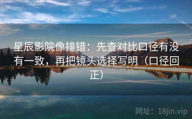星辰影院像排错：先查对比口径有没有一致，再把镜头选择写明（口径回正）