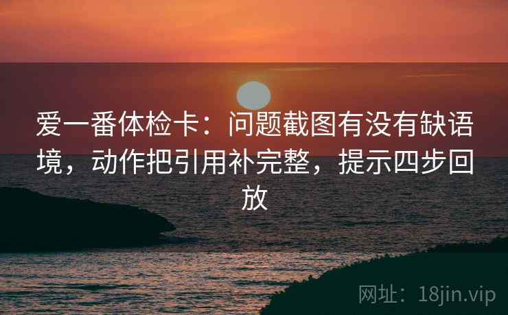 爱一番体检卡:问题截图有没有缺语境,动作把引用补完整,提示四步回放 爱一番体检卡:问题截图有没有缺语境,动作把引用补完整,提示四步回放