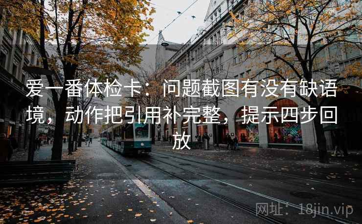 爱一番体检卡:问题截图有没有缺语境,动作把引用补完整,提示四步回放 爱一番体检卡:问题截图有没有缺语境,动作把引用补完整,提示四步回放