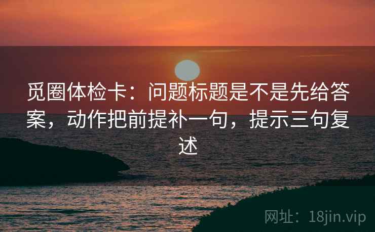 觅圈体检卡:问题标题是不是先给答案,动作把前提补一句,提示三句复述 觅圈体检卡:问题标题是不是先给答案,动作把前提补一句,提示三句复述