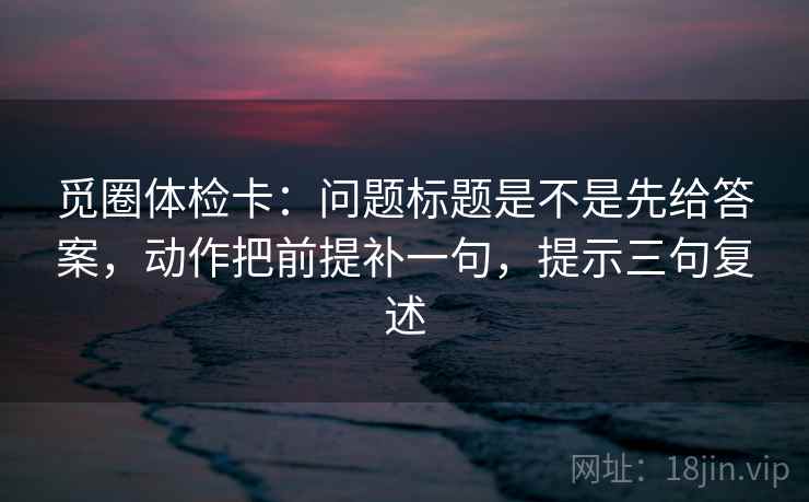 觅圈体检卡:问题标题是不是先给答案,动作把前提补一句,提示三句复述 觅圈体检卡:问题标题是不是先给答案,动作把前提补一句,提示三句复述
