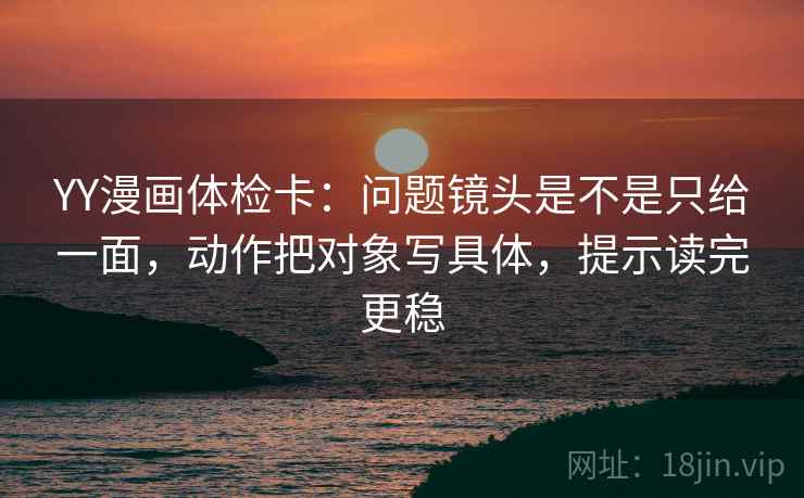 YY漫画体检卡：问题镜头是不是只给一面，动作把对象写具体，提示读完更稳