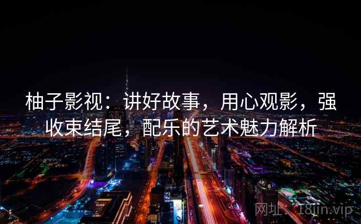 柚子影视:讲好故事,用心观影,强收束结尾,配乐的艺术魅力解析 柚子影视:讲好故事,用心观影,强收束结尾,配乐的艺术魅力解析