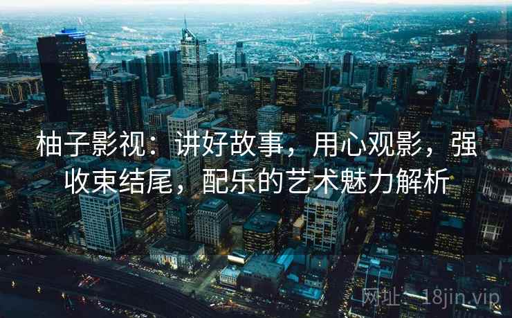 柚子影视:讲好故事,用心观影,强收束结尾,配乐的艺术魅力解析 柚子影视:讲好故事,用心观影,强收束结尾,配乐的艺术魅力解析
