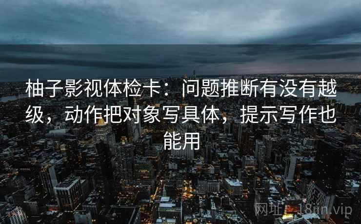 柚子影视体检卡:问题推断有没有越级,动作把对象写具体,提示写作也能用 柚子影视体检卡:问题推断有没有越级,动作把对象写具体,提示写作也能用