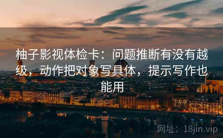 柚子影视体检卡:问题推断有没有越级,动作把对象写具体,提示写作也能用 柚子影视体检卡:问题推断有没有越级,动作把对象写具体,提示写作也能用