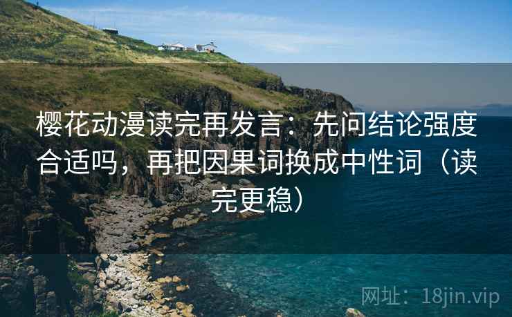 樱花动漫读完再发言:先问结论强度合适吗,再把因果词换成中性词(读完更稳) 樱花动漫读完再发言:先问结论强度合适吗,再把因果词换成中性词(读完更稳)