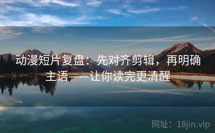 动漫短片复盘:先对齐剪辑,再明确主语——让你读完更清醒 动漫短片复盘:先对齐剪辑,再明确主语——让你读完更清醒