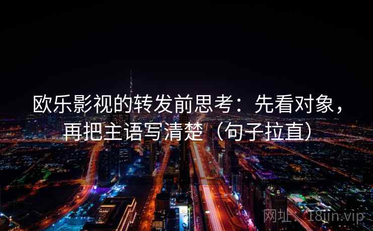 欧乐影视的转发前思考:先看对象,再把主语写清楚(句子拉直) 欧乐影视的转发前思考:先看对象,再把主语写清楚(句子拉直)
