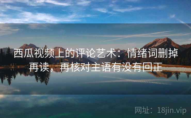 西瓜视频上的评论艺术:情绪词删掉再读,再核对主语有没有回正 西瓜视频上的评论艺术:情绪词删掉再读,再核对主语有没有回正