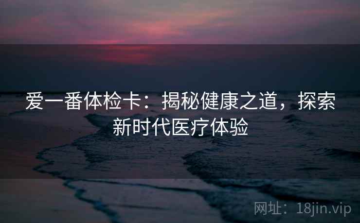 爱一番体检卡:揭秘健康之道,探索新时代医疗体验 爱一番体检卡:揭秘健康之道,探索新时代医疗体验