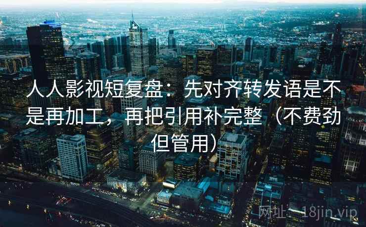 人人影视短复盘:先对齐转发语是不是再加工,再把引用补完整(不费劲但管用) 人人影视短复盘:先对齐转发语是不是再加工,再把引用补完整(不费劲但管用)