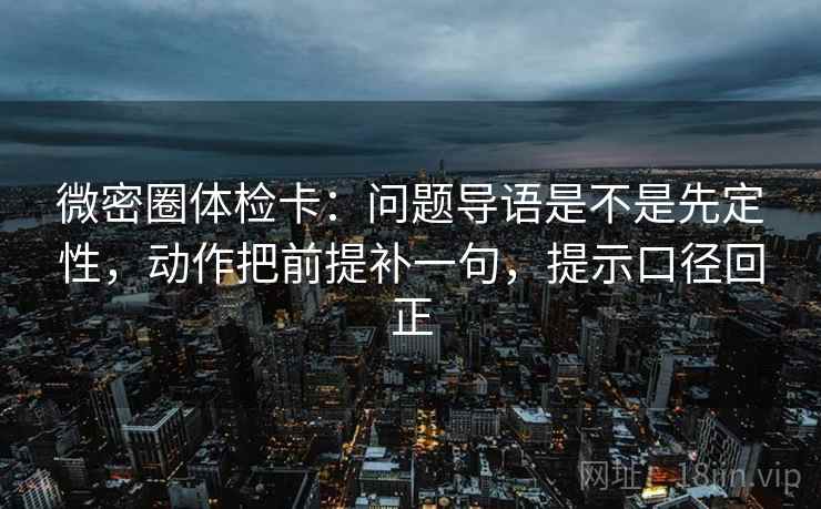 微密圈体检卡:问题导语是不是先定性,动作把前提补一句,提示口径回正 微密圈体检卡:问题导语是不是先定性,动作把前提补一句,提示口径回正