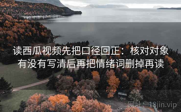 读西瓜视频先把口径回正:核对对象有没有写清后再把情绪词删掉再读 读西瓜视频先把口径回正:核对对象有没有写清后再把情绪词删掉再读